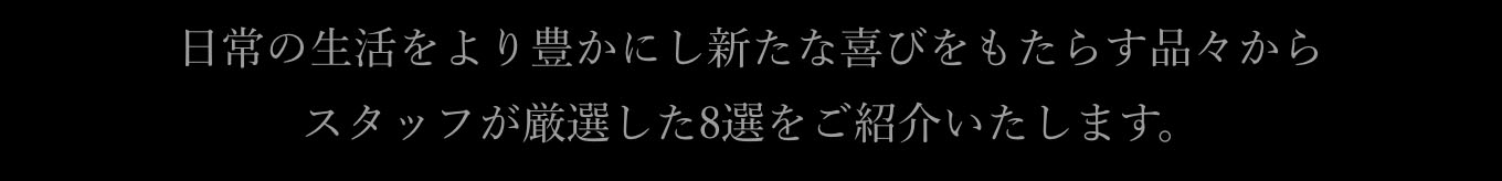 日常の生活をより豊かにし新たな喜びをもたらす品々から
                  スタッフが厳選した8選をご紹介いたします。