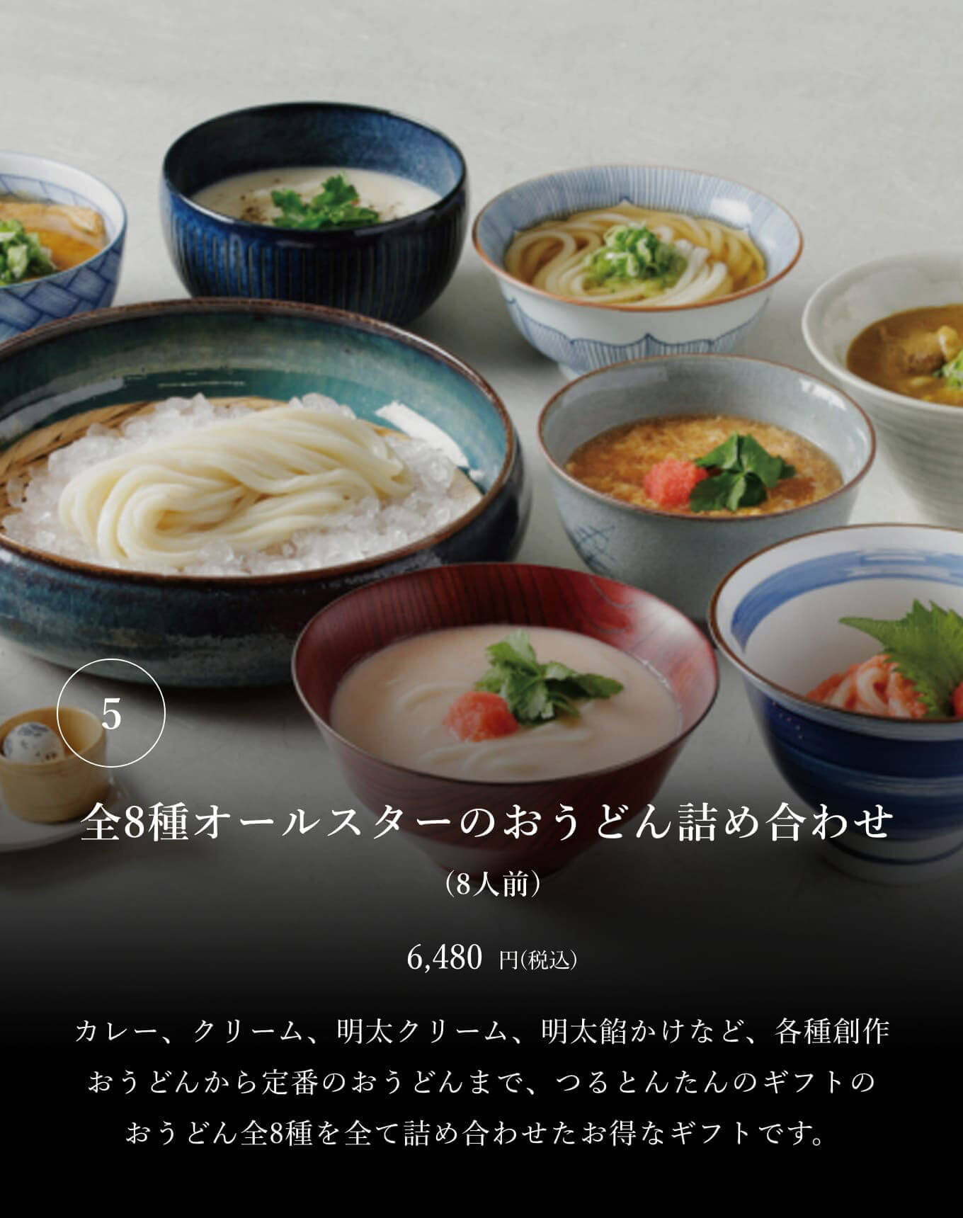 ⑤全8種オールスターのおうどん詰め合わせ (8人前) 6,480円(税込) カレー、クリーム、明太クリーム、明太餡かけなど、各種創作おうどんから定番のおうどんまで、つるとんたんのギフトのおうどん全8種を全て詰め合わせたお得なギフトです。