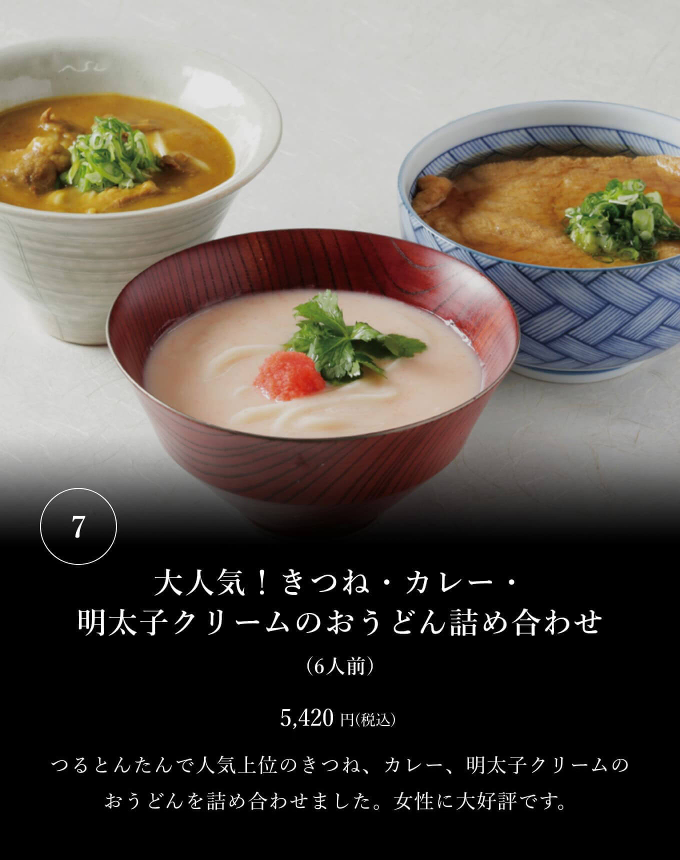 ⑦大人気！きつね・カレー・明太子クリームのおうどん詰め合わせ(6人前) 5,420円(税込) つるとんたんで人気上位のきつね、カレー、明太子クリームのおうどんを詰め合わせました。女性に大好評です。