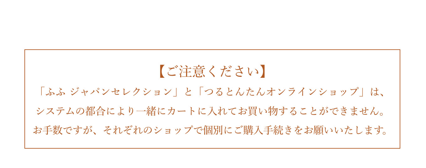 【ご注意ください】「ふふ ジャパンセレクション」と「つるとんたんオンラインショップ」は、システムの都合により一緒にカートに入れてお買い物することができません。お手数ですが、それぞれのショップで個別にご購入手続きをお願いいたします。