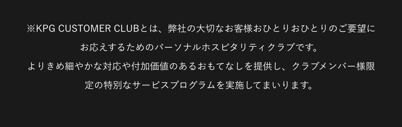 ※KPG CUSTOMER CLUBとは、弊社の大切なお客様おひとりおひとりのご要望にお応えするためのパーソナルホスピタリティクラブです。よりきめ細やかな対応や付加価値のあるおもてなしを提供し、クラブメンバー様限定の特別なサービスプログラムを実施してまいります。